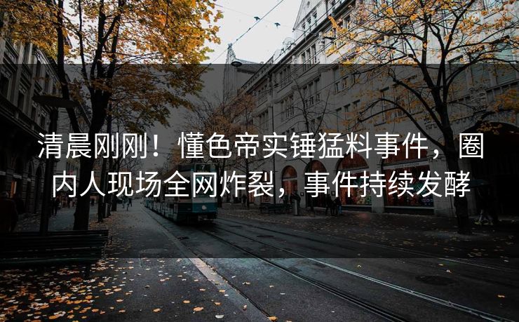 清晨刚刚！懂色帝实锤猛料事件，圈内人现场全网炸裂，事件持续发酵