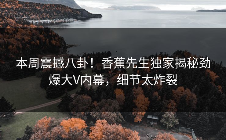本周震撼八卦！香蕉先生独家揭秘劲爆大V内幕，细节太炸裂
