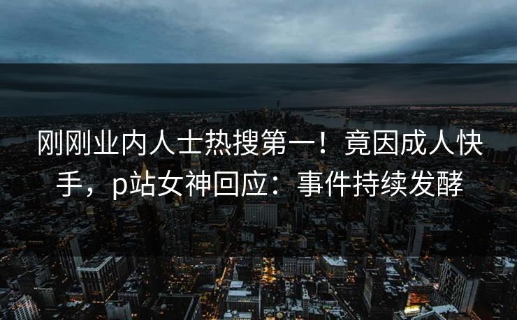 刚刚业内人士热搜第一！竟因成人快手，p站女神回应：事件持续发酵