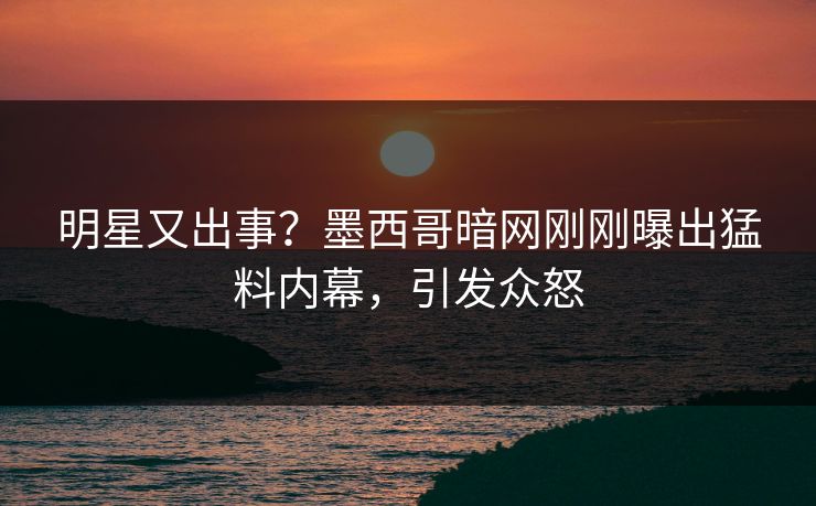 明星又出事？墨西哥暗网刚刚曝出猛料内幕，引发众怒