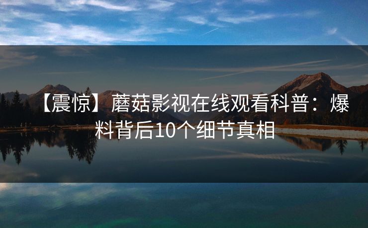 【震惊】蘑菇影视在线观看科普：爆料背后10个细节真相