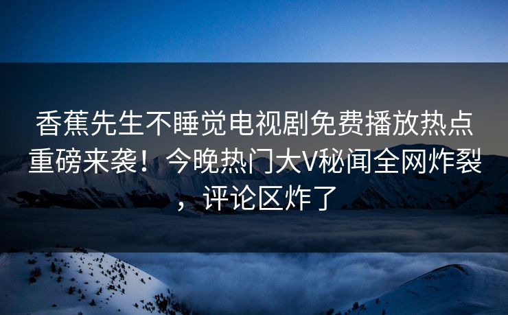 香蕉先生不睡觉电视剧免费播放热点重磅来袭！今晚热门大V秘闻全网炸裂，评论区炸了