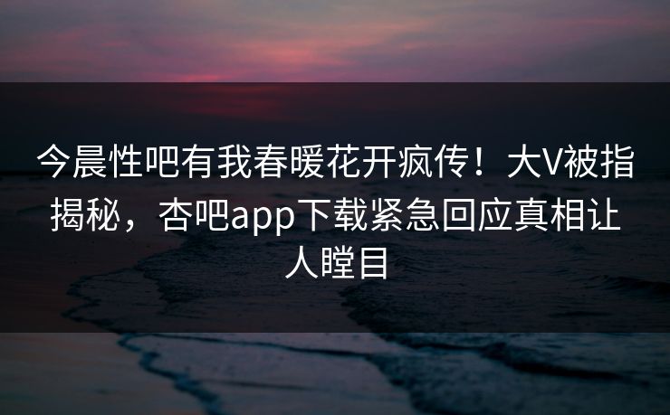 今晨性吧有我春暖花开疯传!大V被指揭秘,杏吧app下载紧急回应真相让人瞠目 今晨性吧有我春暖花开疯传!大V被指揭秘,杏吧app下载紧急回应真相让人瞠目