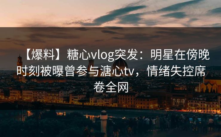 【爆料】糖心vlog突发：明星在傍晚时刻被曝曾参与溏心tv，情绪失控席卷全网