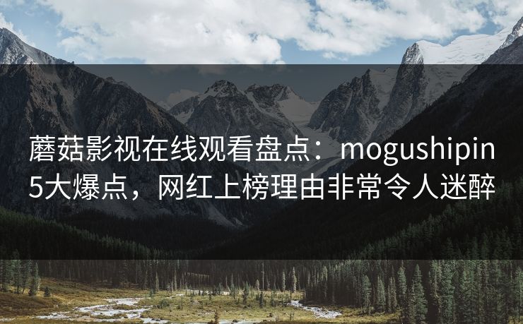 蘑菇影视在线观看盘点:mogushipin5大爆点,网红上榜理由非常令人迷醉 蘑菇影视在线观看盘点:mogushipin5大爆点,网红上榜理由非常令人迷醉
