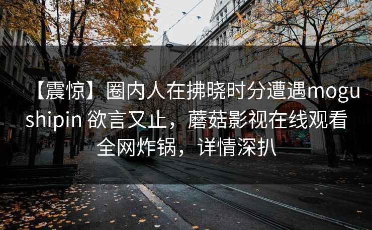 【震惊】圈内人在拂晓时分遭遇mogushipin 欲言又止，蘑菇影视在线观看全网炸锅，详情深扒