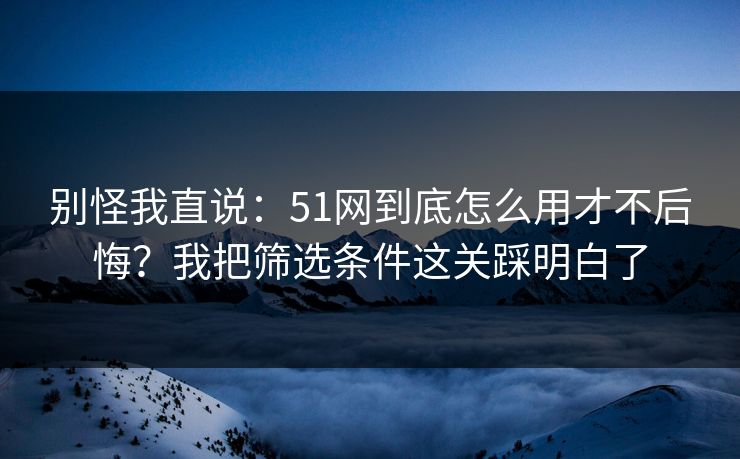 别怪我直说：51网到底怎么用才不后悔？我把筛选条件这关踩明白了