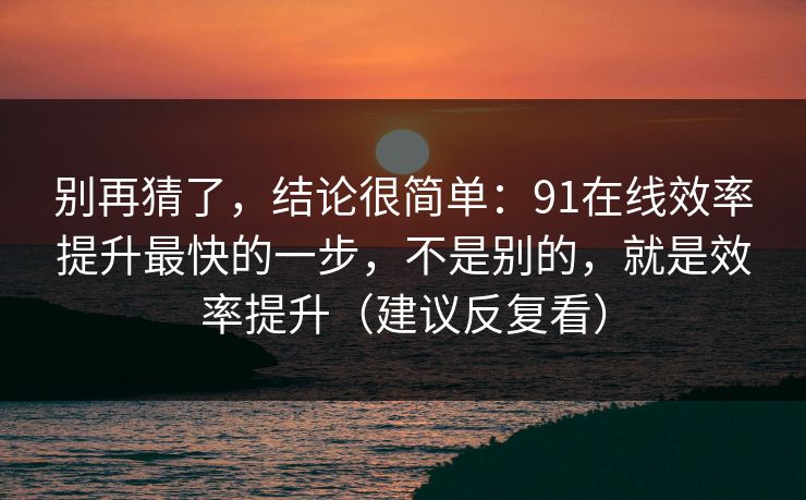 别再猜了，结论很简单：91在线效率提升最快的一步，不是别的，就是效率提升（建议反复看）