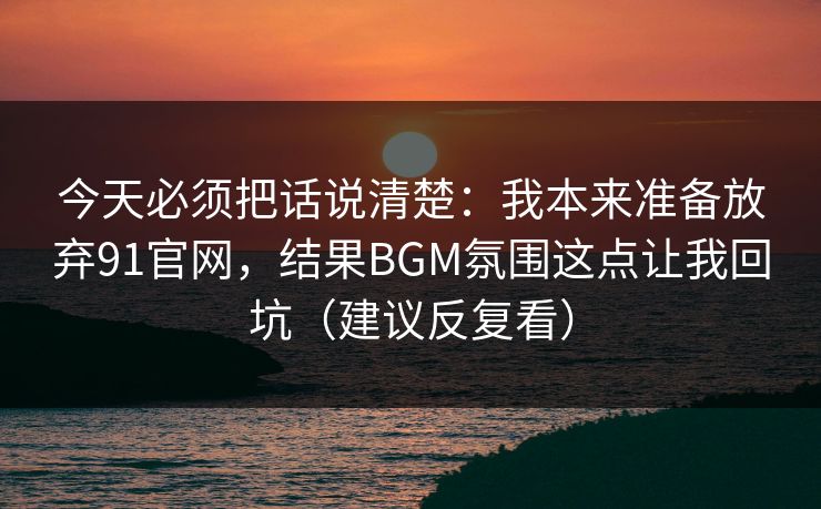 今天必须把话说清楚：我本来准备放弃91官网，结果BGM氛围这点让我回坑（建议反复看）
