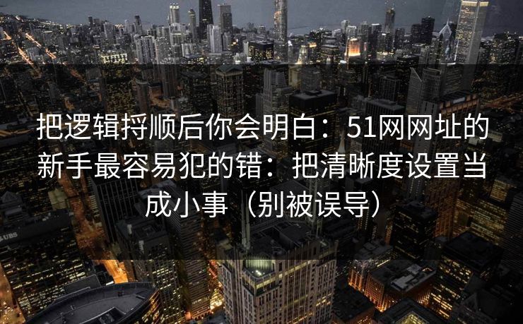 把逻辑捋顺后你会明白：51网网址的新手最容易犯的错：把清晰度设置当成小事（别被误导）