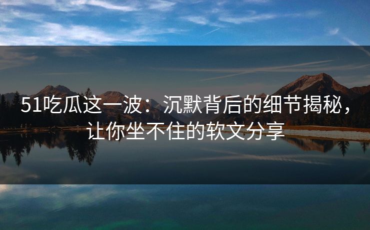 51吃瓜这一波：沉默背后的细节揭秘，让你坐不住的软文分享