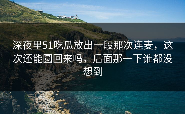深夜里51吃瓜放出一段那次连麦，这次还能圆回来吗，后面那一下谁都没想到