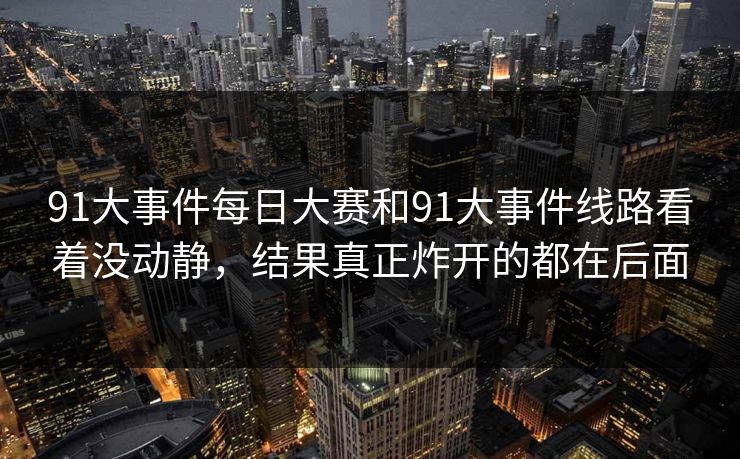 91大事件每日大赛和91大事件线路看着没动静，结果真正炸开的都在后面